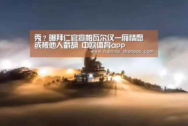 秀?曝拜仁官宣帕瓦尔仅一厢情愿 或被他人截胡_中欧体育app(图1) 中欧体育入口